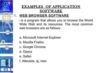 EXAMPLES OF APPLICATION
SOFTWARE

1. WEB BROWSER SOFTWARE
- is a program that allows you to browse the World
Wide Web and its resources. The most common
web browsers are as follows:
a. Microsoft Internet Explorer
b. Mozilla Firefox
c. Google Chrome
d. Opera
e. Safari
f. Altavista, aj, msn

 