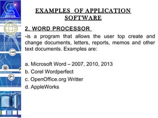 EXAMPLES OF APPLICATION
SOFTWARE
2. WORD PROCESSOR
-is a program that allows the user top create and
change documents, letters, reports, memos and other
text documents. Examples are:
a. Microsoft Word – 2007, 2010, 2013
b. Corel Wordperfect
c. OpenOffice.org Writter
d. AppleWorks

 