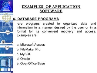 EXAMPLES OF APPLICATION
SOFTWARE
6. DATABASE PROGRAMS
-are programs created to organized data and
information in a manner desired by the user or in a
format for its convenient recovery and access.
Examples are:
a. Microsoft Access
b. FileMaker Pro
c. MySQL
d. Oracle
e. OpenOffice Base

 