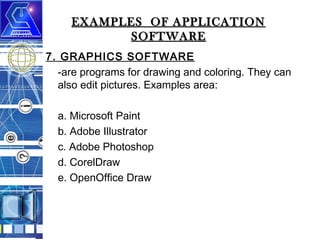 EXAMPLES OF APPLICATION
SOFTWARE
7. GRAPHICS SOFTWARE
-are programs for drawing and coloring. They can
also edit pictures. Examples area:
a. Microsoft Paint
b. Adobe Illustrator
c. Adobe Photoshop
d. CorelDraw
e. OpenOffice Draw

 