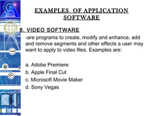 EXAMPLES OF APPLICATION
SOFTWARE
8. VIDEO SOFTWARE
-are programs to create, modify and enhance, add
and remove segments and other effects a user may
want to apply to video files. Examples are:
a. Adobe Premiere
b. Apple Final Cut
c. Microsoft Movie Maker
d. Sony Vegas

 