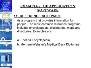 EXAMPLES OF APPLICATION
SOFTWARE
11. REFERENCE SOFTWARE
-is a program that provides information for
people. The most common reference programs
includes encyclopedias, dictionaries, maps and
directories. Examples are:
a. Encarta Encyclopedia
b. Merriam-Webster’s Medical Desk Dictionary

 