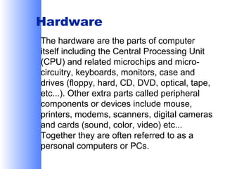Hardware
The hardware are the parts of computer
itself including the Central Processing Unit
(CPU) and related microchips and microcircuitry, keyboards, monitors, case and
drives (floppy, hard, CD, DVD, optical, tape,
etc...). Other extra parts called peripheral
components or devices include mouse,
printers, modems, scanners, digital cameras
and cards (sound, color, video) etc...
Together they are often referred to as a
personal computers or PCs.

 