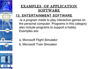 EXAMPLES OF APPLICATION
SOFTWARE
13. ENTERTAINMENT SOFTWARE
-is a program made to play interactive games on
the personal computer. Programs in this category
also include programs to support a hobby.
Examples are:
a. Microsoft Flight Simulator
b. Microsoft Train Simulator

 