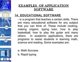 EXAMPLES OF APPLICATION
SOFTWARE
14. EDUCATIONAL SOFTWARE
- is a program that teaches a certain skills. There
are many educational software for any subject
that you can think of. These include cooking,
making origami, typing tutor, how to play
basketball, how to play the guitar and many
others. In academic applications, there are
programs to assist students in learning math,
science and reading. Some examples are:
a. Math Success
b. Rapid typing

 
