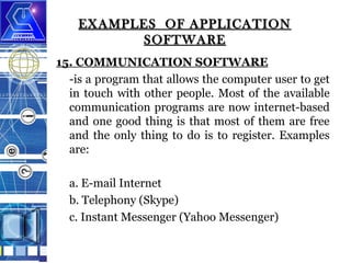 EXAMPLES OF APPLICATION
SOFTWARE
15. COMMUNICATION SOFTWARE
-is a program that allows the computer user to get
in touch with other people. Most of the available
communication programs are now internet-based
and one good thing is that most of them are free
and the only thing to do is to register. Examples
are:
a. E-mail Internet
b. Telephony (Skype)
c. Instant Messenger (Yahoo Messenger)

 