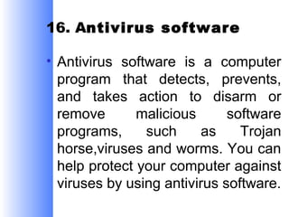 16. Antivirus software
• Antivirus software is a computer
program that detects, prevents,
and takes action to disarm or
remove
malicious
software
programs,
such
as
Trojan
horse,viruses and worms. You can
help protect your computer against
viruses by using antivirus software.

 