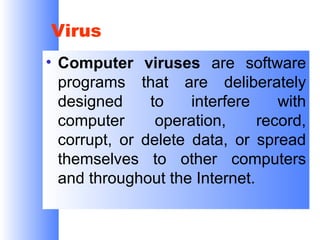 Virus
• Computer viruses are software
programs that are deliberately
designed
to
interfere
with
computer
operation,
record,
corrupt, or delete data, or spread
themselves to other computers
and throughout the Internet.

 