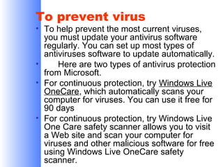 To prevent virus

• To help prevent the most current viruses,
you must update your antivirus software
regularly. You can set up most types of
antiviruses software to update automatically.
•
Here are two types of antivirus protection
from Microsoft.
• For continuous protection, try Windows Live
OneCare, which automatically scans your
computer for viruses. You can use it free for
90 days
• For continuous protection, try Windows Live
One Care safety scanner allows you to visit
a Web site and scan your computer for
viruses and other malicious software for free
using Windows Live OneCare safety
scanner.

 