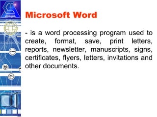 Microsoft Word
- is a word processing program used to
create, format, save, print letters,
reports, newsletter, manuscripts, signs,
certificates, flyers, letters, invitations and
other documents.

 