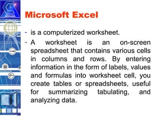 Microsoft Excel
- is a computerized worksheet.
- A worksheet is an on-screen
spreadsheet that contains various cells
in columns and rows. By entering
information in the form of labels, values
and formulas into worksheet cell, you
create tables or spreadsheets, useful
for summarizing tabulating, and
analyzing data.

 