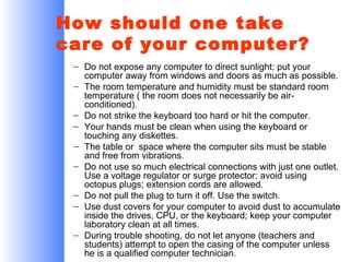 How should one take
care of your computer?
– Do not expose any computer to direct sunlight: put your
computer away from windows and doors as much as possible.
– The room temperature and humidity must be standard room
temperature ( the room does not necessarily be airconditioned).
– Do not strike the keyboard too hard or hit the computer.
– Your hands must be clean when using the keyboard or
touching any diskettes.
– The table or space where the computer sits must be stable
and free from vibrations.
– Do not use so much electrical connections with just one outlet.
Use a voltage regulator or surge protector; avoid using
octopus plugs; extension cords are allowed.
– Do not pull the plug to turn it off. Use the switch.
– Use dust covers for your computer to avoid dust to accumulate
inside the drives, CPU, or the keyboard; keep your computer
laboratory clean at all times.
– During trouble shooting, do not let anyone (teachers and
students) attempt to open the casing of the computer unless
he is a qualified computer technician.

 