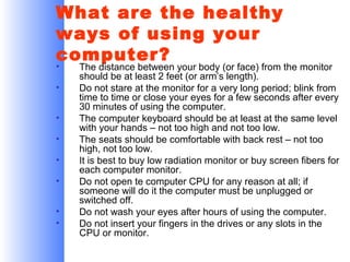 What are the healthy
ways of using your
computer?
•
•
•
•
•
•
•
•

The distance between your body (or face) from the monitor
should be at least 2 feet (or arm’s length).
Do not stare at the monitor for a very long period; blink from
time to time or close your eyes for a few seconds after every
30 minutes of using the computer.
The computer keyboard should be at least at the same level
with your hands – not too high and not too low.
The seats should be comfortable with back rest – not too
high, not too low.
It is best to buy low radiation monitor or buy screen fibers for
each computer monitor.
Do not open te computer CPU for any reason at all; if
someone will do it the computer must be unplugged or
switched off.
Do not wash your eyes after hours of using the computer.
Do not insert your fingers in the drives or any slots in the
CPU or monitor.

 