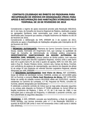 CONTRATO CELEBRADO NO ÂMBITO DO PROGRAMA PARA
RECUPERAÇÃO DE IMÓVEIS EM DEGRADAÇÃO (PRID) PARA
APOIO À RECUPERAÇÃO DAS HABITAÇÕES ATINGIDAS PELO
TEMPORAL DE 20 DE FEVEREIRO DE 2010
Considerando o regime de apoio excecional previsto pela Resolução 500/2010,
de 11 de maio, do Conselho do Governo Regional da Madeira, destinado a apoiar
os agregados familiares mais carenciados que viram as suas habitações
danificadas pelo Temporal que assolou a Região Autónoma da Madeira no dia 20
de fevereiro de 2010;
Considerando a deliberação da IHM, EPERAM de 3 de outubro de 2013,
referente ao apoio à Reabilitação de Habitações atingidas pela Intempérie de 20
de fevereiro de 2010.
Entre:-----------------------------------------------------------------------------------------o PRIMEIRO OUTORGANTE: Filomena do Carmo Camacho Gomes de Faria
Sousa, casada, licenciada em Engenharia Civil, que outorga na qualidade de
Vogal do Conselho de Administração da entidade pública empresarial,
INVESTIMENTOS HABITACIONAIS DA REGIÃO AUTÓNOMA DA
MADEIRA (IHM, EPERAM), pessoa coletiva de direito público, com natureza
empresarial criada pelo Decreto Legislativo Regional, número vinte e sete barra
dois mil e quatro barra M, de vinte e quatro de agosto, NIPC 511 035 365, com
sede à Rua Dr. Doutor Pestana Júnior, número seis, Campo da Barca, Funchal,
com suficiência de poderes de representação, que decorre do disposto da alínea
b) do artigo 9º dos Estatutos do referido Decreto Legislativo Regional, adiante
designado por IHM, EPERAM------------------------------------------------------------e os SEGUNDOS OUTORGANTES: José Vieira de Abreu, NIF 152590803,
titular do bilhete de identidade número 4500928, emitido em 22/12/2004 pelos
SIC no Funchal, e consorte Maria José Mendonça de Abreu, NIF 117814709,
titular do cartão do cidadão numero 00193028 válido até 25/03/2015, casados,
residentes no Caminho da Lombada, n.º 49, freguesia do Monte, concelho do
Funchal, adiante designados por beneficiários------------------------------------------É celebrado o presente contrato de mútuo que se rege pelas cláusulas seguintes
e no omisso pelo disposto na Portaria nº 54/80 publicada no Jornal Oficial da
Região Autónoma da Madeira, I Série, nº 15, de 2 de maio de 1980, e nas
instruções para a execução do Programa, é celebrado o presente contrato, que
fica subordinado às seguintes cláusulas:-------------------------------------------------------------------------PRIMEIRA: A IHM, EPERAM, concede aos beneficiários, a título de subsídio a
fundo perdido, nos termos previstos pelo n.º 2 da Resolução 500/2010, a
quantia de €29.927,88 (vinte e nove mil novecentos vinte e sete euros e oitenta
oito cêntimos). ----------------------------------------

 