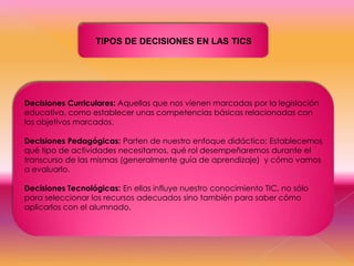 TIPOS DE DECISIONES EN LAS TICS

Decisiones Curriculares: Aquellas que nos vienen marcadas por la legislación
educativa, como establecer unas competencias básicas relacionadas con
los objetivos marcados.
Decisiones Pedagógicas: Parten de nuestro enfoque didáctico: Establecemos
qué tipo de actividades necesitamos, qué rol desempeñaremos durante el
transcurso de las mismas (generalmente guía de aprendizaje) y cómo vamos
a evaluarlo.

Decisiones Tecnológicas: En ellas influye nuestro conocimiento TIC, no sólo
para seleccionar los recursos adecuados sino también para saber cómo
aplicarlos con el alumnado.

 