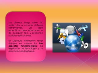 Los diversos blogs sobre TIC
suelen dar a conocer distintas
herramientas,
ya
sean
específicas para educación o
de cualquier tipo, y proponen
posibles aplicaciones.
En Digitaula intentamos tener
siempre en cuenta los tres
aspectos fundamentales: La
legislación, la tecnología y su
aplicación pedagógica..

 