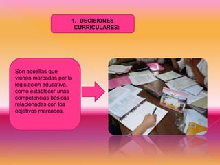 1. DECISIONES
CURRICULARES:

Son aquellas que
vienen marcadas por la
legislación educativa,
como establecer unas
competencias básicas
relacionadas con los
objetivos marcados.

 