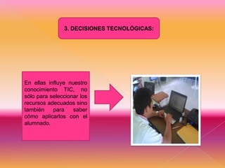 3. DECISIONES TECNOLÓGICAS:

En ellas influye nuestro
conocimiento TIC, no
sólo para seleccionar los
recursos adecuados sino
también
para
saber
cómo aplicarlos con el
alumnado.

 