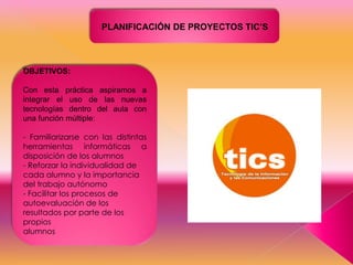 PLANIFICACIÓN DE PROYECTOS TIC’S

OBJETIVOS:
Con esta práctica aspiramos a
integrar el uso de las nuevas
tecnologías dentro del aula con
una función múltiple:
- Familiarizarse con las distintas
herramientas informáticas a
disposición de los alumnos
- Reforzar la individualidad de
cada alumno y la importancia
del trabajo autónomo
- Facilitar los procesos de
autoevaluación de los
resultados por parte de los
propios
alumnos

 