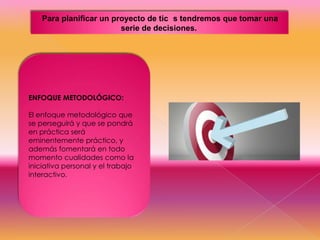 Para planificar un proyecto de tic s tendremos que tomar una
serie de decisiones.

ENFOQUE METODOLÓGICO:

El enfoque metodológico que
se perseguirá y que se pondrá
en práctica será
eminentemente práctico, y
además fomentará en todo
momento cualidades como la
iniciativa personal y el trabajo
interactivo.

 
