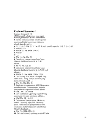 Evaluasi Semester 1
Evaluasi Semester 1 105
I. Pilihlah salah satu jawaban yang tepat.
Tuliskan jawabannya di buku latihan Anda.

1. Berikut ini ruang sampel untuk kejadian
yang mungkin dari percobaan melempar
sebuah dadu, kecuali ....
a. {1, 2, 3, 4, 5, 6}b. {1, 3, 5}c. {2, 4, 6}d. {ganjil, genap}e. {0,1, 2, 3, 4, 5, 6}
2. Nilai P2 P7 = ....
a. 5.040b. 2.520c. 840d. 210e. 42
3. Nilai C1
5 = ....
a. 25b. 15c. 5d. 10e. 30
4. Banyaknya cara menyusun huruf yang
dibentuk dari huruf-huruf D, A, D, U
adalah ....
a. 4b. 3c. 10d. 12e. 26
5. Banyaknya cara menyusun huruf yang
dibentuk dari huruf-huruf E, K, O, N, O, M, I
adalah ....
a. 5.040b. 2.520c. 840d. 2.510e. 2.500
6. Dari 6 orang akan dibuat kelompok yang
terdiri atas 3 orang. Banyak susunan yang
dapat dibentuk adalah ....
a. 35b. 40c. 50d. 20e. 25
7. Salah satu negara anggota ASEAN memveto
suatu keputusan. Peluang negara Vietnam
yang memveto keputusan tersebut adalah ....
a.110b.120c.115d.13e.15
8. Dari soal nomor 7, peluang negara Jepang
yang memveto suatu keputusan adalah ....
a. 13b.120c. 0d. 15e.110
9. Dalam suatu kotak terdapat 3 kelereng
merah, 2 kelereng hijau, dan 3 kelereng
putih. Jika dilakukan pengambilan 3 bola
secara acak maka banyak cara terambilnya
3 buah bola adalah ....
a. 56b. 72c. 112d. 120e. 224
10. Dari soal nomor 9, peluang terambil 3 bola
18

 