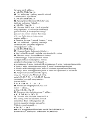 berwarna merah adalah ....
a.156b.256c.356d.456e.556
11. Dari soal nomor 9, peluang terambil minimal
2 bola berwarna hijau adalah ....
a.156b.256c.356d.456e.556
12. Peluang terambil minimal 1 bola berwarna
putih dari soal nomor 9 adalah ....
a.156b.328c. 956d.14e. 12
13. Diketahui dari 20 artis, 12 artis berprofesi
sebagai penyanyi, 10 artis berprofesi sebagai
pemain sinetron, 6 artis berprofesi sebagai
penyanyi dan pemain sinetron. Banyaknya
artis yang bukan penyanyi dan pemain
sinetron adalah ....
a. 3 orangb. 4 orangc. 5 orangd. 6 orange. 7 orang
14. Dari soal nomor 13, peluang terpilihnya
secara acak artis yang hanya berprofesi
sebagai penyanyi adalah ....
a.156b.256c.356d.456e.556
15. Himpunan bagian dari populasi disebut ....
a. data kualitatifb. sampelc. statistikd. data kuantitatife. varians
16. Jika suatu sampel menunjukkan data lamanya
waktu menunggu 10 pasien di sebuah rumah
sakit pemerintah di Bandung maka populasi
yang tepat untuk sampel tersebut adalah ....
a. semua pasien di semua rumah sakit b. semua pasien di semua rumah sakit pemerintah
c. lamanya waktu menunggu semua pasien di semua rumah sakit pemerintah
d. lamanya waktu menunggu semua pasien di rumah sakit pemerintah di Bandung
e. lamanya waktu menunggu semua pasien di rumah sakit pemerintah di Jawa Barat
17. Penghasilan (dalam ratusan ribu rupiah)
orang tua 10 siswa kelas XII sebuah SMK,
yaitu 8, 15, 10, 7, 20, 14, 17, 8, 12, 15. Ratarata
penghasilan kesepuluh orang tua siswa
tersebut adalah ....
a. 9,8 d. 12,6b. 11,2 e. 13,6c. 11,4
18. Median dari data penghasilan pada soal
nomor 17 adalah ....
a. 11 d. 14b. 12 e. 15c. 13
19. Simpangan baku dari data nomor 17 adalah....
a. 4,3 d. 5,4b. 4,45 e. 5,45c. 5,1
20. Diketahui nilai rata-rata 6 siswa adalah 8.
Jika seorang siswa dari kelompok ini tidak
dimasukkan dalam perhitungan rata-rata
tersebut maka nilai rata-rata menjadi 7,6.
Nilai siswa tersebut adalah ....
a. 6 d. 9b. 7 e. 10c. 8
106 Aktif Menggunakan Matematika untuk Kelas XII SMK/MAK
Rumpun Sosial, Administrasi Perkantoran, dan Akuntansi
19

 