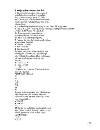 II. Kerjakanlah soal-soal berikut.
1. Dalam suatu penelitian, para pekerja di
suatu kota dikelompokkan berdasarkan
tingkat pendidikannya, yaitu SD, SMP,
SMK/ SMA, dan PT serta berdasarkan besar
penghasilannya, yaitu berpenghasilan kecil,
sedang, besar.
a. Tentukan banyaknya cara seorang pekerja dapat dikelompokkan.
b. Jika A, B, C, dan D masing-masing menunjukkan tingkat pendidikan SD,
SMP, SMK/SMA, dan PT, serta 1, 2,
dan 3 masing-masing menunjukkan
besar penghasilan, yaitu kecil, sedang,
dan besar, tulislah ruang sampelnya.
2. Tuliskan de�nisi dari istilah-istilah berikut.
a. Statistika e. Populasi
b. Statistik f. Sampel
c. Data kualitatif
d. Data kuantitatif
21. Nilai rata-rata 46 siswa adalah 53. Jika
seorang dari kelompok ini yang mendapat
nilai 85 tidak dimasukkan dalam perhitungan
rata-rata tersebut maka nilai rata-rata
menjadi ....
a. 53,33 d. 51,24
b. 52,33 e. 50,24
c. 51,33
22. Nilai ujian Akuntansi 60 siswa disajikan
pada tabel berikut.
Nilai Ujian Frekuensi
33
45
5 12
6 17
7 14
86
93
Seorang siswa dinyatakan lulus jika ujiannya
lebih tinggi dari nilai rata-rata dikurangi 1.
Berdasarkan data tersebut, banyaknya siswa
yang lulus adalah ....
a. 20 d. 52
b. 38 e. 40
c. 23
23. Berikut ini adalah data sumbangan berupa
uang (dalam puluhan ribu) dari 30 karyawan
sebuah perusahaan untuk korban banjir.
Data Frekuensi
1-5 4
6-10 15
20

 