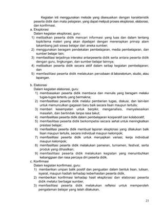 Kegiatan inti menggunakan metode yang disesuaikan dengan karakteristik
peserta didik dan mata pelajaran, yang dapat meliputi proses eksplorasi, elaborasi,
dan konfirmasi.
a. Eksplorasi
Dalam kegiatan eksplorasi, guru:
1) melibatkan peserta didik mencari informasi yang luas dan dalam tentang
topik/tema materi yang akan dipelajari dengan menerapkan prinsip alam
takambang jadi siswa belajar dari aneka sumber;
2) menggunakan beragam pendekatan pembelajaran, media pembelajaran, dan
sumber belajar lain;
3) memfasilitasi terjadinya interaksi antarpeserta didik serta antara peserta didik
dengan guru, lingkungan, dan sumber belajar lainnya;
4) melibatkan peserta didik secara aktif dalam setiap kegiatan pembelajaran;
dan
5) memfasilitasi peserta didik melakukan percobaan di laboratorium, studio, atau
lapangan.
b. Elaborasi
Dalarn kegiatan elaborasi, guru:
1) membiasakan peserta didik membaca dan menulis yang beragam melalui
tugas-tugas tertentu yang bermakna;
2) memfasilitasi peserta didik melalui pemberian tugas, diskusi, dan lain-lain
untuk memunculkan gagasan baru baik secara lisan maupun tertulis;
3) memberi kesempatan untuk berpikir, menganalisis, menyelesaikan
masalah, dan bertindak tanpa rasa takut;
4) memfasilitasi peserta didik dalam pembelajaran kooperatif can kolaboratif;
5) memfasilitasi peserta didik berkompetisi secara sehat untuk meningkatkan
prestasi belajar;
6) rnenfasilitasi peserta didik membuat laporan eksplorasi yang dilakukan balk
lisan maupun tertulis, secara individual maupun kelompok;
7) memfasilitasi peserta didik untuk menyajikan variasi; kerja individual
maupun kelompok;
8) memfasilitasi peserta didik melakukan pameran, turnamen, festival, serta
produk yang dihasilkan;
9) memfasilitasi peserta didik melakukan kegiatan yang menumbuhkan
kebanggaan dan rasa percaya diri peserta didik.
c. Konfirmasi
Dalam kegiatan konfirmasi, guru:
1) memberikan umpan balik positif dan penguatan dalam bentuk lisan, tulisan,
isyarat, maupun hadiah terhadap keberhasilan peserta didik,
2) memberikan konfirmasi terhadap hasil eksplorasi dan elaborasi peserta
didik melalui berbagai sumber,
3) memfasilitasi peserta didik melakukan refleksi untuk memperoleh
pengalaman belajar yang telah dilakukan,
23

 