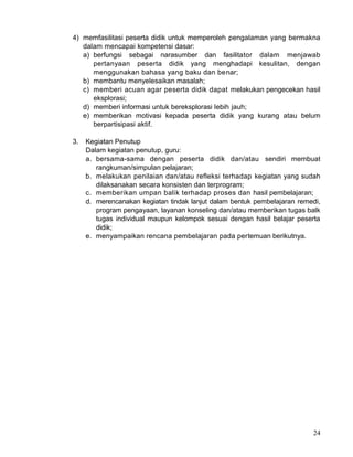 4) memfasilitasi peserta didik untuk memperoleh pengalaman yang bermakna
dalam mencapai kompetensi dasar:
a) berfungsi sebagai narasumber dan fasilitator dalam menjawab
pertanyaan peserta didik yang menghadapi kesulitan, dengan
menggunakan bahasa yang baku dan benar;
b) membantu menyelesaikan masalah;
c) memberi acuan agar peserta didik dapat melakukan pengecekan hasil
eksplorasi;
d) memberi informasi untuk bereksplorasi Iebih jauh;
e) memberikan motivasi kepada peserta didik yang kurang atau belum
berpartisipasi aktif.
3.

Kegiatan Penutup
Dalam kegiatan penutup, guru:
a. bersama-sama dengan peserta didik dan/atau sendiri membuat
rangkuman/simpulan pelajaran;
b. melakukan penilaian dan/atau refleksi terhadap kegiatan yang sudah
dilaksanakan secara konsisten dan terprogram;
c. memberikan umpan balik terhadap proses dan hasil pembelajaran;
d. merencanakan kegiatan tindak lanjut dalam bentuk pembelajaran remedi,
program pengayaan, layanan konseling dan/atau memberikan tugas balk
tugas individual maupun kelompok sesuai dengan hasil belajar peserta
didik;
e. menyampaikan rencana pembelajaran pada pertemuan berikutnya.

24

 