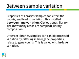 Between sample variation
Properties of libraries/samples can effect the
counts, and lead to variation. This is called
between-lane variation. Obvious ones: library
size (how many reads are sampled), library
composition.
Different libraries/samples can exhibit increased
variation by differing in how gene properties
relate to gene counts. This is called within-lane
variation.

 