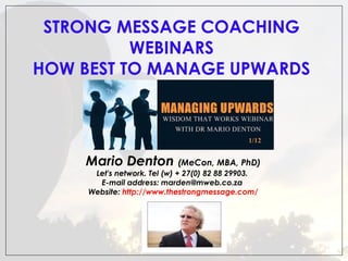 STRONG MESSAGE COACHING
 
WEBINARS
HOW BEST TO MANAGE UPWARDS

Mario Denton (MeCon, MBA, PhD)
Let's network. Tel (w) + 27(0) 82 88 29903.
E-mail address: marden@mweb.co.za
Website: http://www.thestrongmessage.com/

 