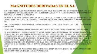 SON MULTIPLES LAS MAGNITUDES DERIVADAS QUE RESULTAN DE LA COMBINACION DE LAS
MAGNITUDES FUNDAMENTALES Y/0 SUPLEMENTARIAS Y A CONTINUACION NOMBRAREMOS
ALGUNAS DE ESTAS MAGNITUDES.
EN FISICA ES MUY COMUN HABLAR DE VELOCIDAD, ACELERACION, FUERZAS, INTENSIDAD DE
CAMPO ELECTRICO, CALOR, ENERGIA, TRABAJO, AREA, VOLUMEN, POTENCIA, CAUDAL, PRESION,
ETC.
LAS CANTIDADES NOMBRADAS ANTERIORMENTE SON UNA PARTE DE LAS CANTIDADES
DERIVADAS.
COMO POR EJEMPLO LA VELOCIDAD ES LA RELACION ENTRE EL DESPLAZAMIENTO Y EL TIEMPO.
LA MAGNITUD DEL DESPLAZAMINETO VIENE ESXPRESADA EN METROS, QUE CORRESPONDE A LA
UNIDAD DE LA MAGNITUD FUNDAMENTAL DE LONGITUD. EL TIEMPO ES UNA MAGNITUD
FUNDAMENTAL CUYA UNIDAD ES EL SEGUNDO (s). LAS UNIDADES DE LA VELOCIDAD SERAN LA
COMBINACION DE LAS UNIDADES DE LAS DOS CANTIDADES FUNDAMENTALES QUE LA SON
LONGITUD Y EL TEMPO POR LO TANTO, LAS UNIDADES DE LAS DOS VELOCIDAD SERAN LA
COMBINACION DE LAS UNIDADES DE LAS DOS CANTIDADES FUNDAMENTALES QUE SON LA
LONGITUD Y EL TIEMPO, POR LO TANTO, UNIDADES DE LA VELOCIDAD SERAN, METRO/SEGUNDO,
[m/s].
POR LO TANTO, ES NECESARIO PRESENTAR UNA LISTA DE UNA PARTE DE ESTAS MAGNITUDES
DERIVADAS Y SUS UNIDADES CORRESPONDIENTES.

 