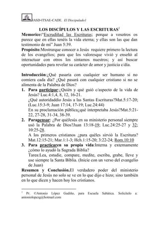 IASD-ITSAE-CADE. El Discipulado1

LOS DISCÍPULOS Y LAS ESCRITURAS1
Memorice:“Escrudiñad las Escrituras; porque a vosotros os
parece que en ellas tenéis la vida eterna; y ellas son las que dan
testimonio de mí” Juan 5:39.
Propósito:Mostrarque conocer a Jesús requiere primero la lectura
de los evangelios; para que los valoresque vivió y enseñó al
interactuar con otros los sintamos nuestros; y así buscar
oportunidades para revelar su carácter de amor y justicia c/día.
Introducción:¿Qué pasaría con cualquier ser humano si no
comiera cada día? ¿Qué pasará con cualquier cristiano si no se
alimenta de la Palabra de Dios?
1. Para participar:¿Quién y qué guió c/aspecto de la vida de
Jesús? Luc.4:1,4, 8, 12, 16-21.
¿Qué autoridaddio Jesús a las Santas Escrituras?Mat.5:17-20;
(Luc.15:3-9; Juan 17:14, 17-19; Luc.24:44)
En su proclamación pública¿qué interpretaba Jesús?Mat.5:2122, 27-28, 31-34, 38-39.
2. Parapensar: ¿Por quéJesús en su ministerio personal siempre
usó la Palabra de Dios?Juan 13:18-19; Luc.24:25-27 y 32;
10:25-28.
A los primeros cristianos ¿para quéles sirvió la Escritura?
Mat.12:15-21; Mar.1:1-3; Hch.1:15-20; 3:22-24; Rom.10:10
3. Para practicaren su propia vida:Interna y externamente
¿cómo lo ayudó la Sagrada Biblia?
Tarea:Lea, estudie, compare, medite, escriba, grabe, lleve y
use siempre la Santa Biblia. (Inicie con un verso del evangelio
de Juan)
Resumen y Conclusión.El verdadero poder del ministerio
personal de Jesús no solo se ve en lo que dijo e hizo; sino también
en lo que dicen y hacen hoy los cristianos.
1

Pr. ©Antonio López Gudiño,
antoniolopezg@hotmail.com

para

Escuela

Sabática.

Solicítelo

a:

 