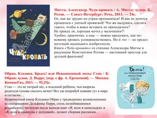 Митта, Александр. Чудо-кровать / А. Митта; худож. К.
Ротов. — Санкт-Петербург: Речь, 2013. — 24с.
Ох, как же трудно по утрам просыпаться! И как не хочется
прощаться с уютной кроваткой! Что же выдумать, сделать
такого, чтобы и вовсе вставать не приходилось?
Не правда ли, хорошая мечта у мальчишки?!
Удобно, практично, а еще — можно придумать, как повсякому кровать усовершенствовать. Но и это — не предел
мечтаний маленького изобретателя.
Книга «Чудо-кровать» со стихами Александра Митты и
рисунками Константина Ротова — настоящий простор для
детской фантазии!

Обран, Клодина. Брысь! или Невыносимый месье Стан / К.
Обран; худож. Д. Перре; [пер. с фр. А. Еремеевой]. — Москва:
КомпасГид, 2013. — 92,[3]с.
Стан — это не хитрый пѐс, а младший ребѐнок, чьи капризы
родители готовы сносить вечно! Вот уж попробуй поживи тут в мире
и согласии…
Искрометный юмор Клодины Обран с традиционно великолепными
иллюстрациями Дельфины Перре, столь полюбившимися
российскому читателю после выхода книг «Я, волк и шоколадки» и
«Я, волк и каникулы с дедушкой», делают сборник рассказов…

 