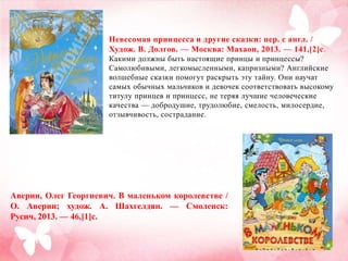Невесомая принцесса и другие сказки: пер. с англ. /
Худож. В. Долгов. — Москва: Махаон, 2013. — 141,[2]с .
Какими должны быть настоящие принцы и принцессы?
Самолюбивыми, легкомысленными, капризными? Английские
волшебные сказки помогут раскрыть эту тайну. Они научат
самых обычных мальчиков и девочек соответствовать высокому
титулу принцев и принцесс, не теряя лучшие человеческие
качества — добродушие, трудолюбие, смелость, милосердие,
отзывчивость, сострадание.

Аверин, Олег Георгиевич. В маленьком королевстве /
О. Аверин; худож. А. Шахгелдян. — Смоленск:
Русич, 2013. — 46,[1]с.

 