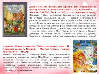 Джойс, Уильям. Пасхальный Кролик, или Путешествие к
центру Земли: / У. Джойс; пер. с англ. Д.Ю. Кузнецовой, —
Москва: ЭКСМО, 2013. — 282,[4]с. — (Хранители снов).
Внимание! Тайна Пасхального Кролика теперь известна всем!
Вы думаете Пасхальный Кролик — мягкий и пушистый и
разносит по весне пасхальные яйца в корзинке с бантиком? А вот
и нет! На самом деле его настоящее имя Истер Банниманд, и он
последний из Пуука, древней расы гигантских боевых кроликов.
Временами Кролик бывает ужасно занудлив и медлителен, но
только он может помочь Нику Северянину, Омбрику и Кэтрин
добраться до центра Земли и спасти из плена их друзей.
Знакомься с большим любителем шоколада и отважным героем!

Антонова, Ирина Алексеевна. Тайна гранатовых зерен / И.
Антонова; худож. Д. Юдиной. — Москва: Астрель: Планета
детства, 2012. — 156,[3]с.
Ребята! Познакомьтесь с девочкой Викой, котом Никанором и
загадочным существом по имени Шар-Нольд — героями новой,
волшебной увлекательной сказочной повести. Вместе с ними вы
отправитесь в сказочно-волшебную страну, в необыкновенное
путешествие, полное приключения, неожиданных встреч и
удивительных превращений. Встреча с новой сказкой — это всегда
радость открытия нового мира.

 