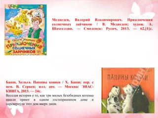 Медведев, Валерий Владимирович. Приключения
солнечных зайчиков / В. Медведев; худож. А.
Шахгелдян. — Смоленск: Русич, 2013. — 62,[1]с.

Банш, Хельга. Папины кошки / Х. Банш; пер. с
нем. В. Серкен; илл. авт. — Москва: ЭНАСКНИГА, 2013. — 24с.
Веселая история о то, как три милых безобидных котенка
нашли приют в одном гостеприимном доме и
перевернули этот дом вверх дном.

 
