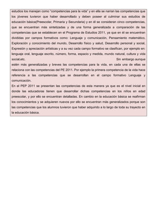 estudios los manejan como “competencias para la vida” y en ella se narran las competencias que
los jóvenes tuvieron que haber desarrollado y deben poseer al culminar sus estudios de
educación básica(Preescolar, Primaria y Secundaria) y en él se consideran cinco competencias,
que se encuentran más sintetizadas y de una forma generalizada a comparación de las
competencias que se establecen en el Programa de Estudios 2011, ya que en él se encuentran
divididas por campos formativos como: Lenguaje y comunicación, Pensamiento matemático,
Exploración y conocimiento del mundo, Desarrollo físico y salud, Desarrollo personal y social,
Expresión y apreciación artísticas y a su vez cada campo formativo se clasifican, por ejemplo en:
lenguaje oral, lenguaje escrito, número, forma, espacio y medida, mundo natural, cultura y vida
social,etc.

Sin embargo aunque

estén más generalizadas y breves las competencias para la vida, en cada una de ellas se
relaciona con las competencias del PE 2011. Por ejemplo la primera competencia de la vida hace
referencia a las competencias que se desarrollan en el campo formativo Lenguaje y
comunicación.
En el PEP 2011 se presentan las competencias de esta manera ya que es el nivel inicial en
donde las educadoras tienen que desarrollar dichas competencias en los niños en edad
preescolar, y por ello se encuentran detalladas. En cambio en la educación básica se reafirman
los conocimientos y se adquieren nuevos por ello se encuentran más generalizados porque son
las competencias que los alumnos tuvieron que haber adquirido a lo largo de toda su trayecto en
la educación básica.

 