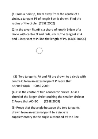 (1)From a point p, 10cm away from the centre of a
circle, a tangent PT of length 8cm is drawn. Find the
radius of the circle (CBSE 2002)
(2)In the given fig,AB is a chord of length 9.6cm of a
circle with centre O and radius 6cm.The tangent at A
and B intersect at P.Find the length of PA (CBSE 2009C)

(3) Two tangents PA and PB are drawn to a circle with
centre O from an external point P.Prove that
<APB=2<OAB (CBSE 2009)
(4) O is the centre of two concentric circles .AB is a
chord of the larger circle touching the smaller circle at
C.Prove that AC=BC
(CBSE 2009)
(5) Prove that the angle between the two tangents
drawn from an external point to a circle is
supplementary to the angle subtended by the line

 