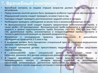 7. Врачебный контроль
•
•
•
•
•
•

•
•
•
•
•

Врачебный контроль за лицами старших возрастов должен быть тщательным и
регулярным.
Перед началом занятий должно быть проведено особенно тщательное обследование
Медицинский осмотр следует проводить не реже 2 раз в год.
Ежегодно следует проводить рентгеноскопию грудной клетки и желудка.
Необходимо проводить наблюдения за весом тела и жизненной емкостью легких
Из функциональных проб следует отдавать предпочтение ортостатической пробе, а
также пробе с 20 приседаниями . Функциональная проба выбирается в зависимости от
возраста и уровня подготовленности: проба Летунова, степ-тест, PWC-150 или PWC130, дыхательные пробы, анализаторные и координационные пробы, быстрота и
точность двигательной реакции на звуковой раздражитель.
Желательно к исследованию привлечь врача-геронтолога. В дальнейшем
обследование проводится 2-3 раза в год.
К ветеранам должен быть прикреплен специальный врач из спортивно-медицинских
центров, содержащих команду.
На каждой тренировке должен присутствовать медработник со всеми средствами
первой помощи.
К соревнованиям нужен специальный допуск. Врач следит также за
питанием, режимом. Все данные немедленно доводятся до сведения тренера.
В задачи врачебного контроля должны также входить частые беседы с
занимающимися, контакт с лечащим врачом, слежение за выполнением
назначений, витаминизация, достаточное пребывание на воздухе, своевременное
вмешательство в случае ухудшения состояния и появления жалоб.

 