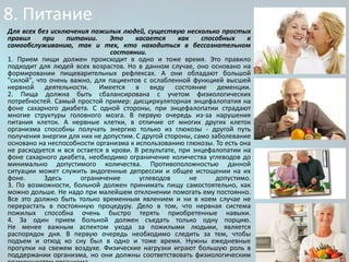 8. Питание
Для всех без исключения пожилых людей, существую несколько простых
правил
при
питании.
Это
касается
как
способных
к
самообслуживанию, так и тех, кто находиться в бессознательном
состоянии.
1. Прием пищи должен происходит в одно и тоже время. Это правило
подходит для людей всех возрастов. Но в данном случае, оно основано на
формировании пищеварительных рефлексах. А они обладают большой
"силой", что очень важно, для пациентов с ослабленной функцией высшей
нервной деятельности. Имеется в виду состояние деменции.
2. Пища должна быть сбалансирована с учетом физиологических
потребностей. Самый простой пример: дисциркуляторная энцефалопатия на
фоне сахарного диабета. С одной стороны, при энцефалопатии страдают
многие структуры головного мозга. В первую очередь из-за нарушения
питания клеток. А нервные клетки, в отличие от многих других клеток
организма способны получать энергию только из глюкозы - другой путь
получения энергии для них не допустим. С другой стороны, само заболевание
основано на неспособности организма к использованию глюкозы. То есть она
не расходуется и вся остается в крови. В результате, при энцефалопатии на
фоне сахарного диабета, необходимо ограничение количества углеводов до
минимально допустимого количества. Противоположностью данной
ситуации может служить эндогенные депрессии и общее истощении на их
фоне.
Здесь
ограничение
углеводов
не
допустимо.
3. По возможности, больной должен принимать пищу самостоятельно, как
можно дольше. Не надо при малейшем отклонении помогать ему постоянно.
Все это должно быть только временным явлением и ни в коем случае не
перерастать в постоянную процедуру. Дело в том, что нервная система
пожилых способна очень быстро терять приобретенные навыки.
4. За один прием больной должен съедать только одну порцию.
Не менее важным аспектом ухода за пожилыми людьми, является
распорядок дня. В первую очередь необходимо следить за тем, чтобы
подъем и отход ко сну был в одно и тоже время. Нужны ежедневные
прогулки на свежем воздухе. Физические нагрузки играют большую роль в
поддержании организма, но они должны соответствовать физиологическим

 