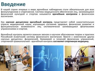 Введение
В нашей стране впервые в мире врачебные наблюдения стали обязательным для всех
физкультурников и спортсменов. Система медицинского обеспечения лиц, занимающихся
физической культурой и спортом называется врачебным контролем в физическом
воспитании.
Как научная дисциплина врачебный контроль представляет собой самостоятельную
отрасль медицинской науки, изучающую состояние здоровья, физическое развитие и
функциональные возможности лиц систематически занимающихся физическими
упражнениями и спортом.
Врачебный контроль является важным звеном в научном обосновании теории и практики
Российской (Советской) системы физического воспитания. Вместе с комплексом других
научных дисциплин: физиологией, биохимией и гигиеной физических упражнений,
спортивной травматологией - врачебный контроль составляет спортивную медицину.

 