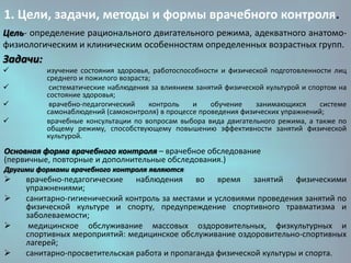 1. Цели, задачи, методы и формы врачебного контроля.
Цель- определение рационального двигательного режима, адекватного анатомофизиологическим и клиническим особенностям определенных возрастных групп.

Задачи:






изучение состояния здоровья, работоспособности и физической подготовленности лиц
среднего и пожилого возраста;
систематические наблюдения за влиянием занятий физической культурой и спортом на
состояние здоровья;
врачебно-педагогический
контроль
и
обучение
занимающихся
системе
самонаблюдений (самоконтроля) в процессе проведения физических упражнений;
врачебные консультации по вопросам выбора вида двигательного режима, а также по
общему режиму, способствующему повышению эффективности занятий физической
культурой.

Основная форма врачебного контроля – врачебное обследование
(первичные, повторные и дополнительные обследования.)
Другими формами врачебного контроля являются:







врачебно-педагогические наблюдения во время занятий физическими
упражнениями;
санитарно-гигиенический контроль за местами и условиями проведения занятий по
физической культуре и спорту, предупреждение спортивного травматизма и
заболеваемости;
медицинское обслуживание массовых оздоровительных, физкультурных и
спортивных мероприятий: медицинское обслуживание оздоровительно-спортивных
лагерей;
санитарно-просветительская работа и пропаганда физической культуры и спорта.

 