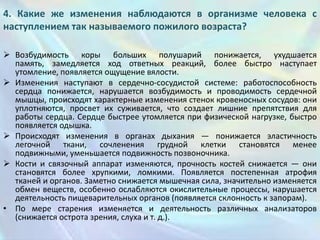4. Какие же изменения наблюдаются в организме человека с
наступлением так называемого пожилого возраста?
 Возбудимость коры больших полушарий понижается, ухудшается
память, замедляется ход ответных реакций, более быстро наступает
утомление, появляется ощущение вялости.
 Изменения наступают в сердечно-сосудистой системе: работоспособность
сердца понижается, нарушается возбудимость и проводимость сердечной
мышцы, происходят характерные изменения стенок кровеносных сосудов: они
уплотняются, просвет их суживается, что создает лишние препятствия для
работы сердца. Сердце быстрее утомляется при физической нагрузке, быстро
появляется одышка.
 Происходят изменения в органах дыхания — понижается эластичность
легочной ткани, сочленения грудной клетки становятся менее
подвижными, уменьшается подвижность позвоночника.
 Кости и связочный аппарат изменяются, прочность костей снижается — они
становятся более хрупкими, ломкими. Появляется постепенная атрофия
тканей и органов. Заметно снижается мышечная сила, значительно изменяется
обмен веществ, особенно ослабляются окислительные процессы, нарушается
деятельность пищеварительных органов (появляется склонность к запорам).
• По мере старения изменяется и деятельность различных анализаторов
(снижается острота зрения, слуха и т. д.).

 