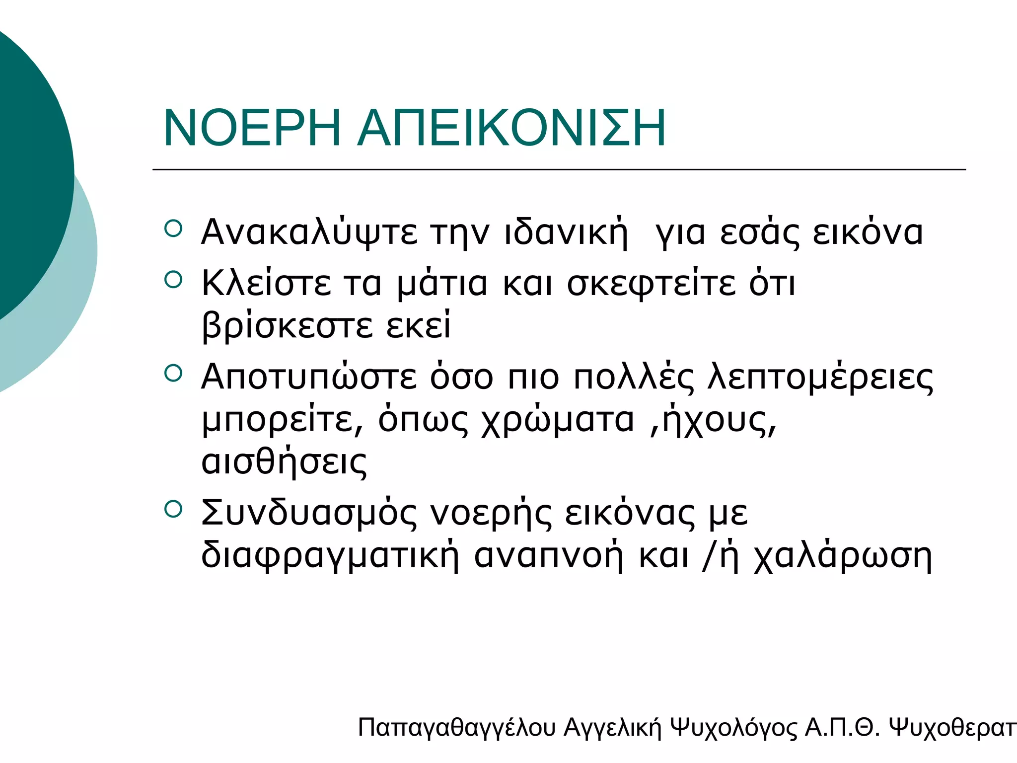 ΝΟΕΡΗ ΑΠΕΙΚΟΝΙΣΗ







Ανακαλύψτε την ιδανική για εσάς εικόνα
Κλείστε τα μάτια και σκεφτείτε ότι
βρίσκεστε εκεί
Αποτυπώστε όσο πιο πολλές λεπτομέρειες
μπορείτε, όπως χρώματα ,ήχους,
αισθήσεις
Συνδυασμός νοερής εικόνας με
διαφραγματική αναπνοή και /ή χαλάρωση

Παπαγαθαγγέλου Αγγελική Ψυχολόγος Α.Π.Θ. Ψυχοθεραπ

 