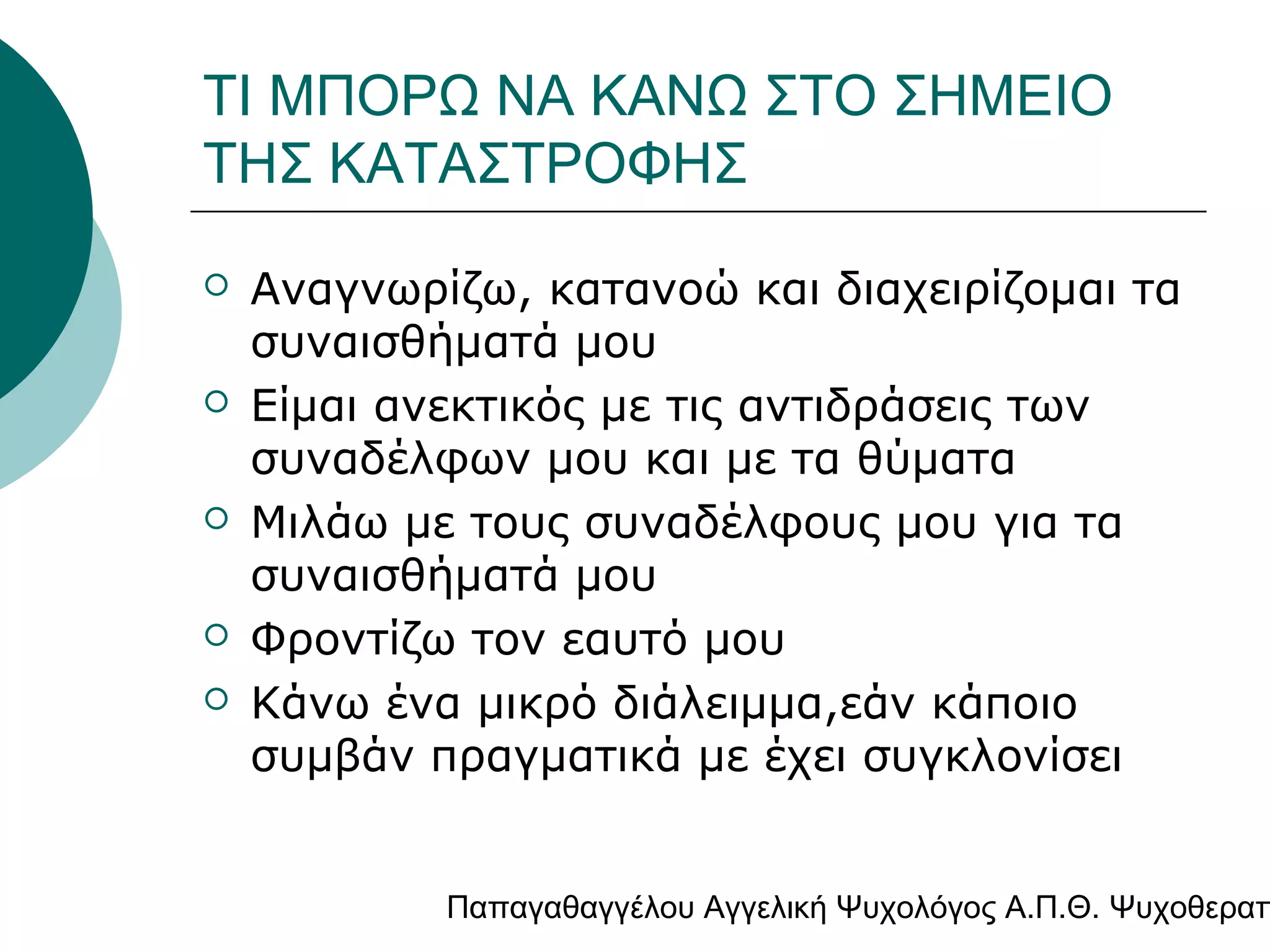 ΤΙ ΜΠΟΡΩ ΝΑ ΚΑΝΩ ΣΤΟ ΣΗΜΕΙΟ
ΤΗΣ ΚΑΤΑΣΤΡΟΦΗΣ









Αναγνωρίζω, κατανοώ και διαχειρίζομαι τα
συναισθήματά μου
Είμαι ανεκτικός με τις αντιδράσεις των
συναδέλφων μου και με τα θύματα
Μιλάω με τους συναδέλφους μου για τα
συναισθήματά μου
Φροντίζω τον εαυτό μου
Κάνω ένα μικρό διάλειμμα,εάν κάποιο
συμβάν πραγματικά με έχει συγκλονίσει

Παπαγαθαγγέλου Αγγελική Ψυχολόγος Α.Π.Θ. Ψυχοθεραπ

 