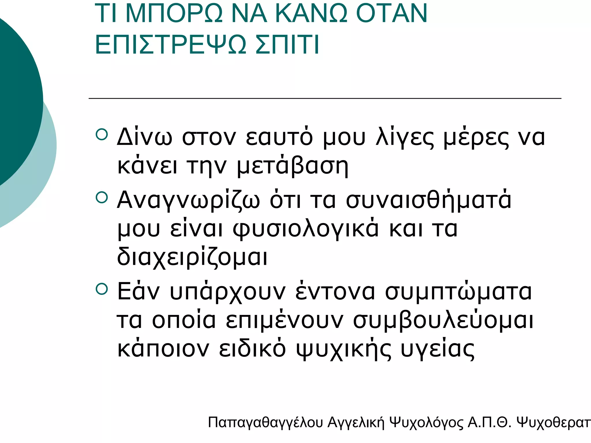ΤΙ ΜΠΟΡΩ ΝΑ ΚΑΝΩ ΟΤΑΝ
ΕΠΙΣΤΡΕΨΩ ΣΠΙΤΙ







Δίνω στον εαυτό μου λίγες μέρες να
κάνει την μετάβαση
Αναγνωρίζω ότι τα συναισθήματά
μου είναι φυσιολογικά και τα
διαχειρίζομαι
Εάν υπάρχουν έντονα συμπτώματα
τα οποία επιμένουν συμβουλεύομαι
κάποιον ειδικό ψυχικής υγείας

Παπαγαθαγγέλου Αγγελική Ψυχολόγος Α.Π.Θ. Ψυχοθεραπ

 