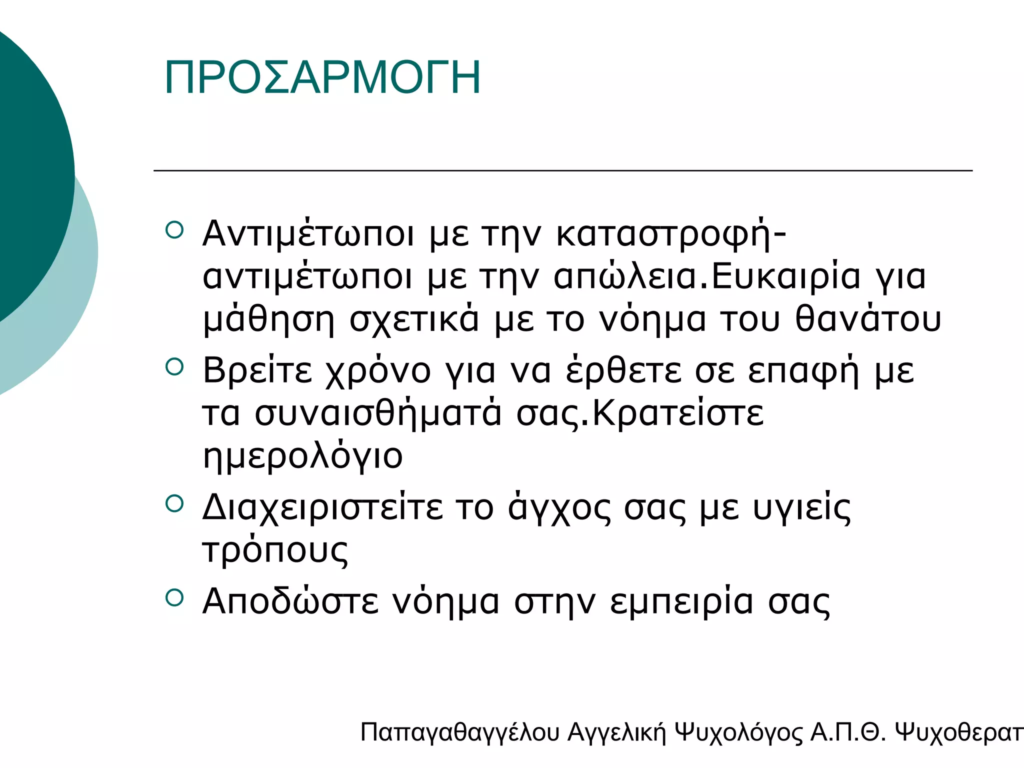 ΠΡΟΣΑΡΜΟΓΗ









Αντιμέτωποι με την καταστροφήαντιμέτωποι με την απώλεια.Ευκαιρία για
μάθηση σχετικά με το νόημα του θανάτου
Βρείτε χρόνο για να έρθετε σε επαφή με
τα συναισθήματά σας.Κρατείστε
ημερολόγιο
Διαχειριστείτε το άγχος σας με υγιείς
τρόπους
Αποδώστε νόημα στην εμπειρία σας

Παπαγαθαγγέλου Αγγελική Ψυχολόγος Α.Π.Θ. Ψυχοθεραπ

 
