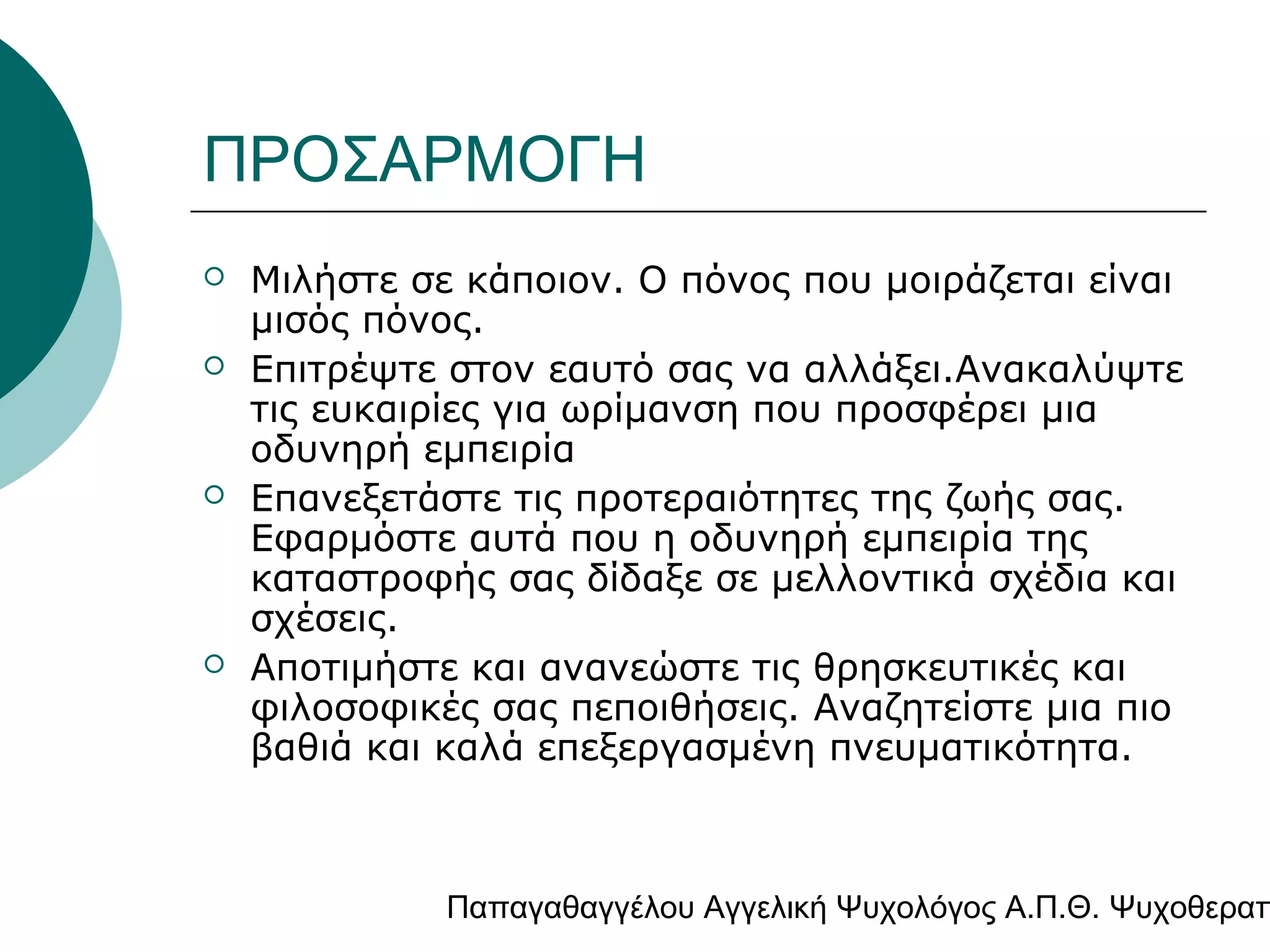 ΠΡΟΣΑΡΜΟΓΗ







Μιλήστε σε κάποιον. Ο πόνος που μοιράζεται είναι
μισός πόνος.
Επιτρέψτε στον εαυτό σας να αλλάξει.Ανακαλύψτε
τις ευκαιρίες για ωρίμανση που προσφέρει μια
οδυνηρή εμπειρία
Επανεξετάστε τις προτεραιότητες της ζωής σας.
Εφαρμόστε αυτά που η οδυνηρή εμπειρία της
καταστροφής σας δίδαξε σε μελλοντικά σχέδια και
σχέσεις.
Αποτιμήστε και ανανεώστε τις θρησκευτικές και
φιλοσοφικές σας πεποιθήσεις. Αναζητείστε μια πιο
βαθιά και καλά επεξεργασμένη πνευματικότητα.

Παπαγαθαγγέλου Αγγελική Ψυχολόγος Α.Π.Θ. Ψυχοθεραπ

 