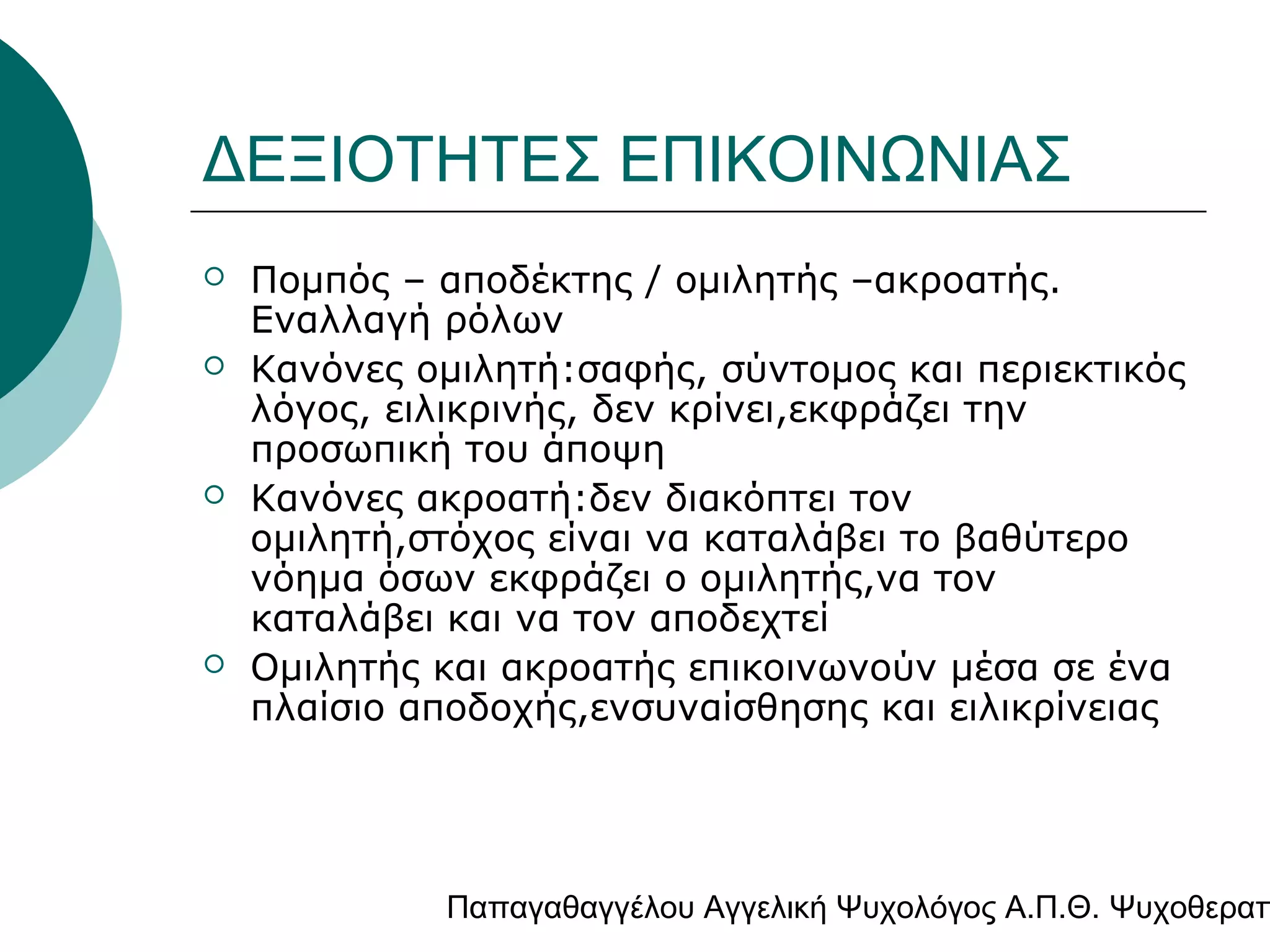 ΔΕΞΙΟΤΗΤΕΣ ΕΠΙΚΟΙΝΩΝΙΑΣ







Πομπός – αποδέκτης / ομιλητής –ακροατής.
Εναλλαγή ρόλων
Κανόνες ομιλητή:σαφής, σύντομος και περιεκτικός
λόγος, ειλικρινής, δεν κρίνει,εκφράζει την
προσωπική του άποψη
Κανόνες ακροατή:δεν διακόπτει τον
ομιλητή,στόχος είναι να καταλάβει το βαθύτερο
νόημα όσων εκφράζει ο ομιλητής,να τον
καταλάβει και να τον αποδεχτεί
Ομιλητής και ακροατής επικοινωνούν μέσα σε ένα
πλαίσιο αποδοχής,ενσυναίσθησης και ειλικρίνειας

Παπαγαθαγγέλου Αγγελική Ψυχολόγος Α.Π.Θ. Ψυχοθεραπ

 